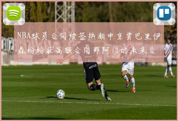 NBA球员合同续签热潮申京贾巴里伊森纷纷获高额合同那阿门的未来合同将如何定价