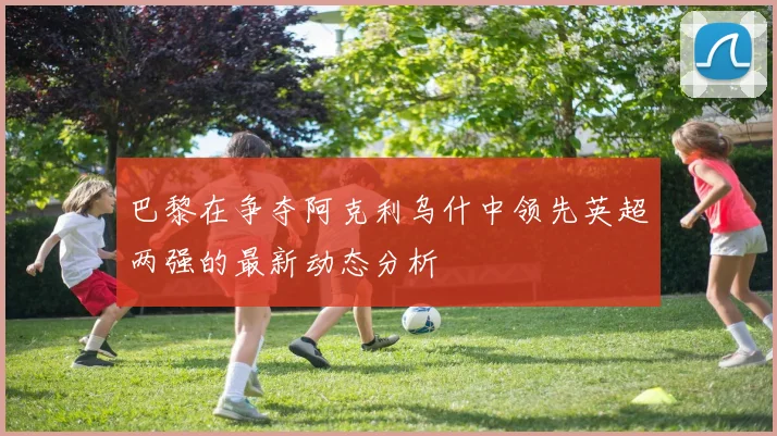 巴黎在争夺阿克利乌什中领先英超两强的最新动态分析