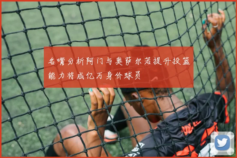 名嘴分析阿门与奥萨尔若提升投篮能力将成亿万身价球员