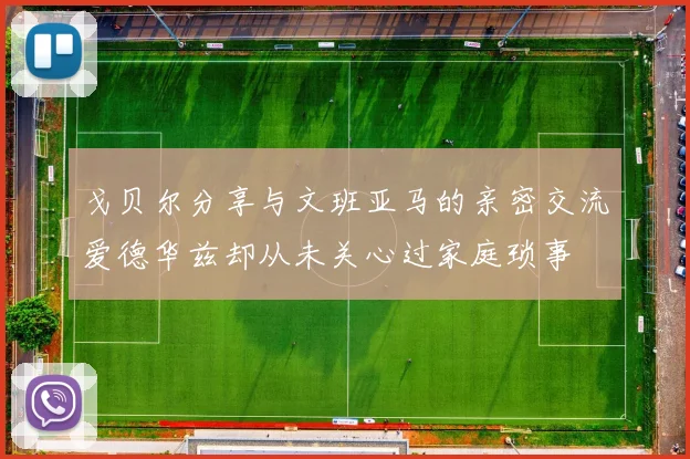 戈贝尔分享与文班亚马的亲密交流爱德华兹却从未关心过家庭琐事