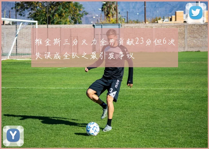 维金斯三分火力全开贡献23分但6次失误成全队之最引发争议