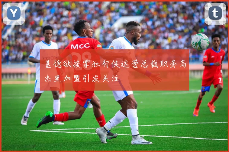 基德欲接掌独行侠运营总裁职务乌杰里加盟引发关注