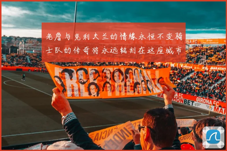 老詹与克利夫兰的情缘永恒不变骑士队的传奇将永远铭刻在这座城市