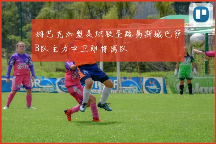 姆巴克加盟美职联圣路易斯城巴萨B队主力中卫即将离队
