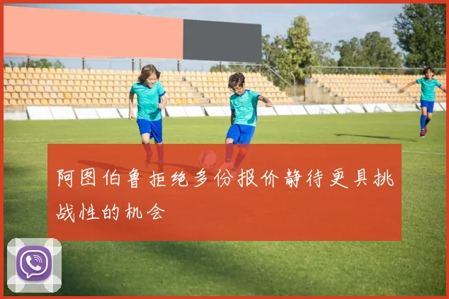 阿图伯鲁拒绝多份报价静待更具挑战性的机会