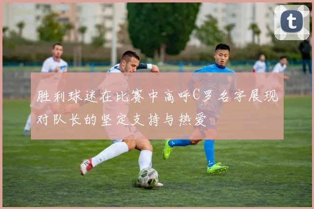 胜利球迷在比赛中高呼C罗名字展现对队长的坚定支持与热爱