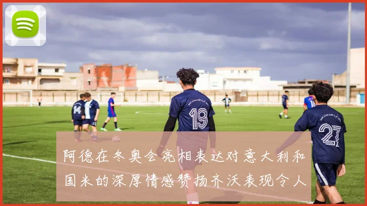 阿德在冬奥会亮相表达对意大利和国米的深厚情感赞扬齐沃表现令人惊喜