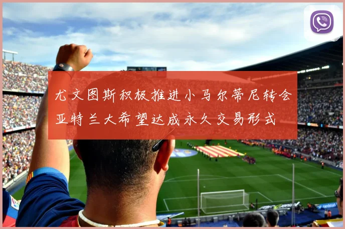 尤文图斯积极推进小马尔蒂尼转会亚特兰大希望达成永久交易形式