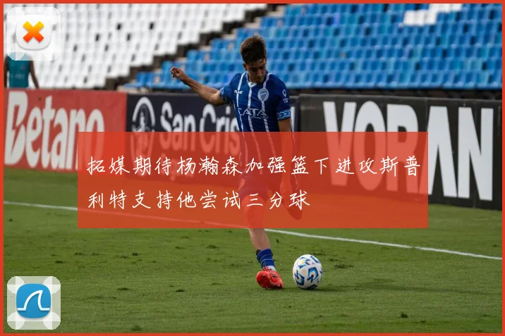 拓媒期待杨瀚森加强篮下进攻斯普利特支持他尝试三分球