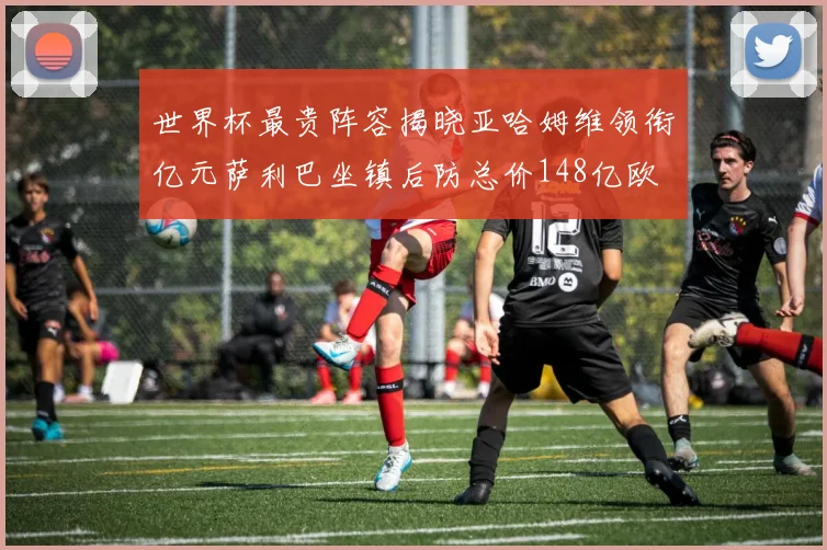 世界杯最贵阵容揭晓亚哈姆维领衔亿元萨利巴坐镇后防总价148亿欧