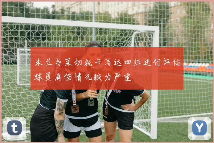 米兰与莱切就卡马达回归进行评估球员肩伤情况较为严重