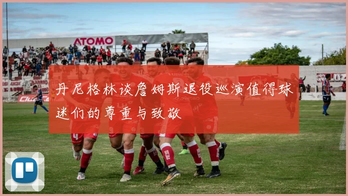 丹尼格林谈詹姆斯退役巡演值得球迷们的尊重与致敬