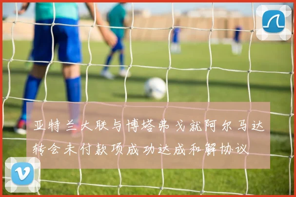 亚特兰大联与博塔弗戈就阿尔马达转会未付款项成功达成和解协议