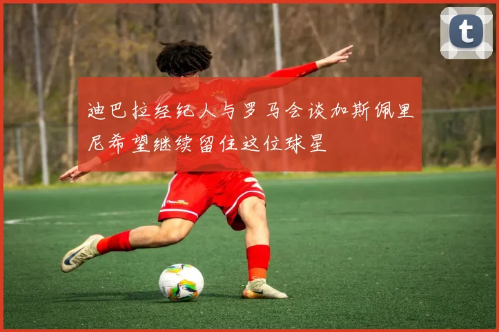 迪巴拉经纪人与罗马会谈加斯佩里尼希望继续留住这位球星