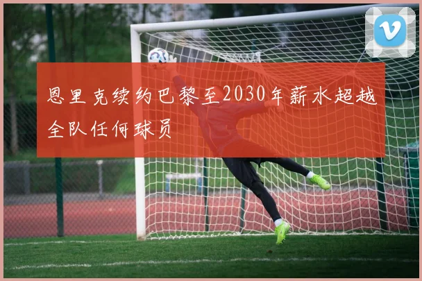 恩里克续约巴黎至2030年薪水超越全队任何球员
